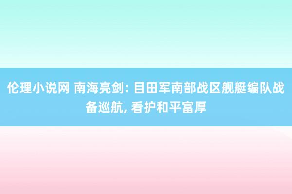 伦理小说网 南海亮剑: 目田军南部战区舰艇编队战备巡航， 看护和平富厚