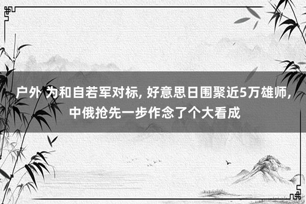 户外 为和自若军对标， 好意思日围聚近5万雄师， 中俄抢先一步作念了个大看成