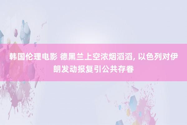 韩国伦理电影 德黑兰上空浓烟滔滔， 以色列对伊朗发动报复引公共存眷