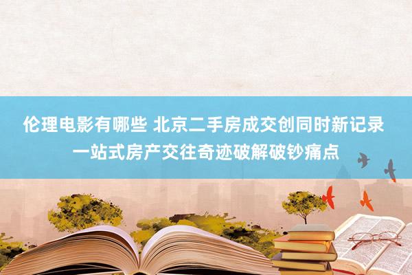 伦理电影有哪些 北京二手房成交创同时新记录 一站式房产交往奇迹破解破钞痛点