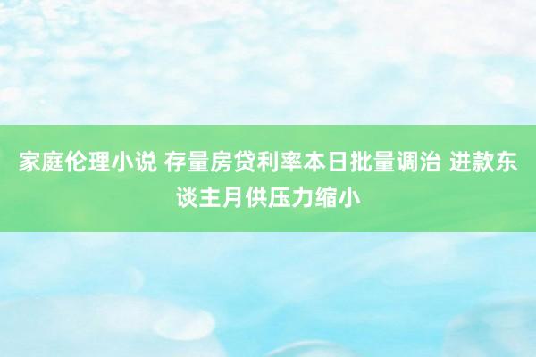 家庭伦理小说 存量房贷利率本日批量调治 进款东谈主月供压力缩小