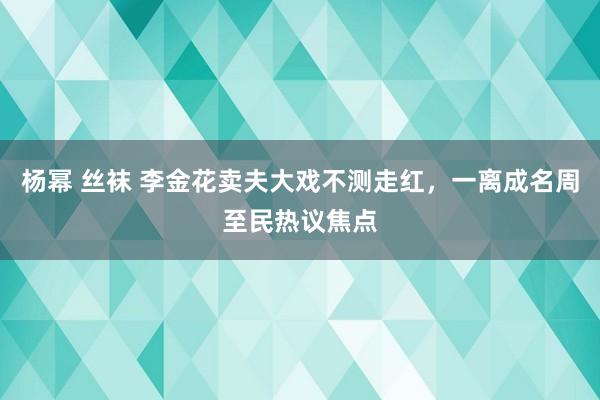 杨幂 丝袜 李金花卖夫大戏不测走红，一离成名周至民热议焦点