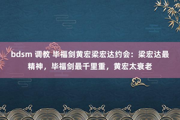 bdsm 调教 毕福剑黄宏梁宏达约会：梁宏达最精神，毕福剑最千里重，黄宏太衰老