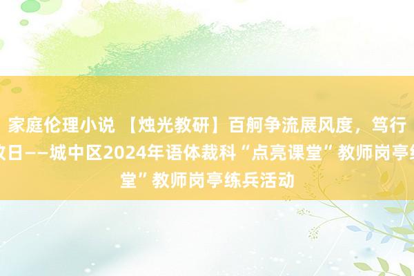 家庭伦理小说 【烛光教研】百舸争流展风度，笃行致远向改日——城中区2024年语体裁科“点亮课堂”教师岗亭练兵活动