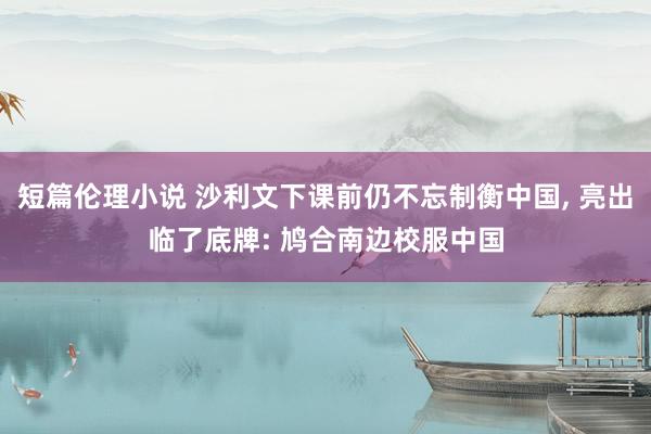 短篇伦理小说 沙利文下课前仍不忘制衡中国， 亮出临了底牌: 鸠合南边校服中国