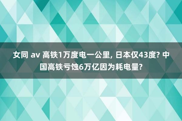 女同 av 高铁1万度电一公里， 日本仅43度? 中国高铁亏蚀6万亿因为耗电量?