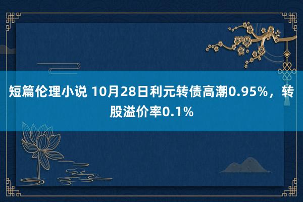 短篇伦理小说 10月28日利元转债高潮0.95%，转股溢价率0.1%