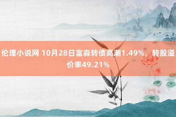 伦理小说网 10月28日富淼转债高潮1.49%，转股溢价率49.21%