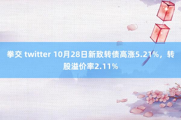 拳交 twitter 10月28日新致转债高涨5.21%，转股溢价率2.11%