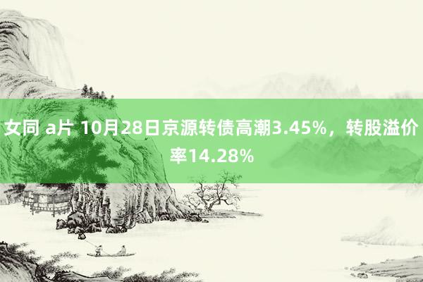 女同 a片 10月28日京源转债高潮3.45%，转股溢价率14.28%