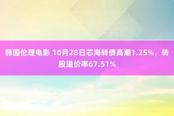 韩国伦理电影 10月28日芯海转债高潮1.25%，转股溢价率67.51%