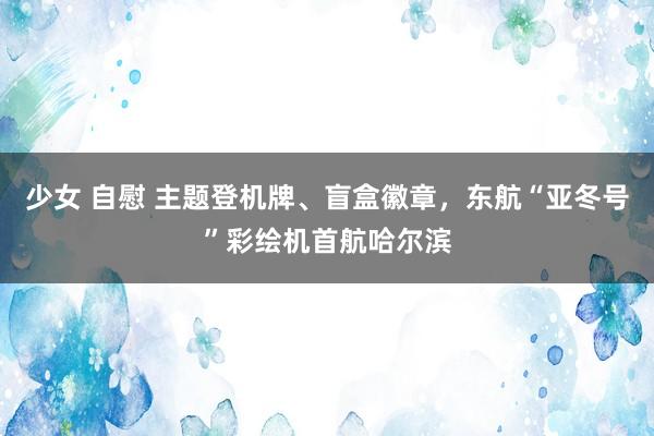 少女 自慰 主题登机牌、盲盒徽章，东航“亚冬号”彩绘机首航哈尔滨