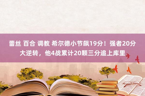 蕾丝 百合 调教 希尔德小节飙19分！强者20分大逆转，他4战累计20颗三分追上库里