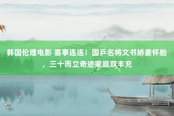 韩国伦理电影 喜事连连！国乒名将文书娇妻怀胎，三十而立奇迹家庭双丰充