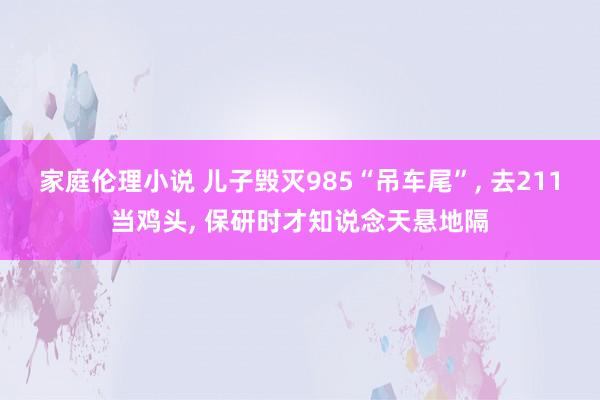 家庭伦理小说 儿子毁灭985“吊车尾”， 去211当鸡头， 保研时才知说念天悬地隔