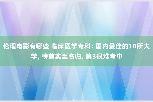 伦理电影有哪些 临床医学专科: 国内最佳的10所大学， 榜首实至名归， 第3很难考中