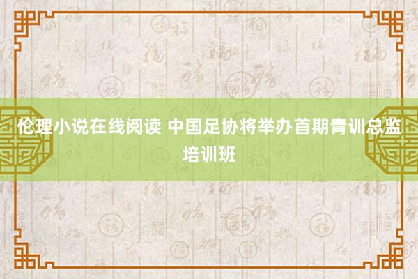 伦理小说在线阅读 中国足协将举办首期青训总监培训班