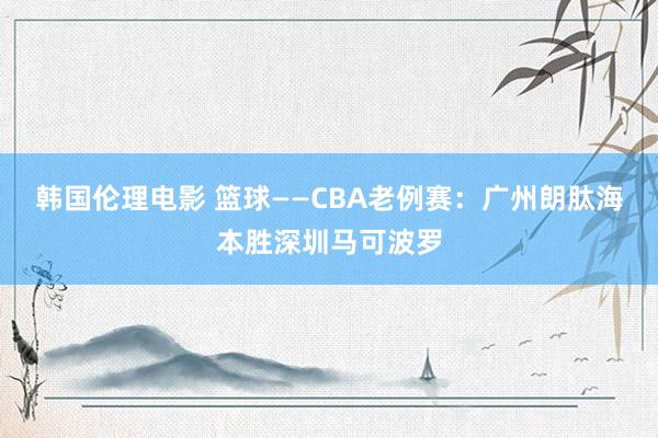 韩国伦理电影 篮球——CBA老例赛：广州朗肽海本胜深圳马可波罗