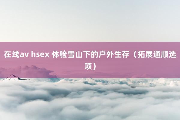 在线av hsex 体验雪山下的户外生存（拓展通顺选项）