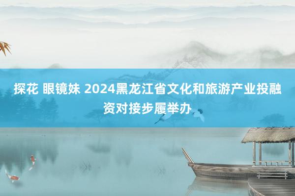 探花 眼镜妹 2024黑龙江省文化和旅游产业投融资对接步履举办