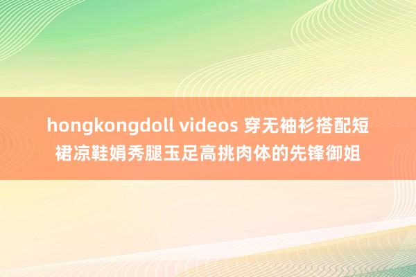 hongkongdoll videos 穿无袖衫搭配短裙凉鞋娟秀腿玉足高挑肉体的先锋御姐