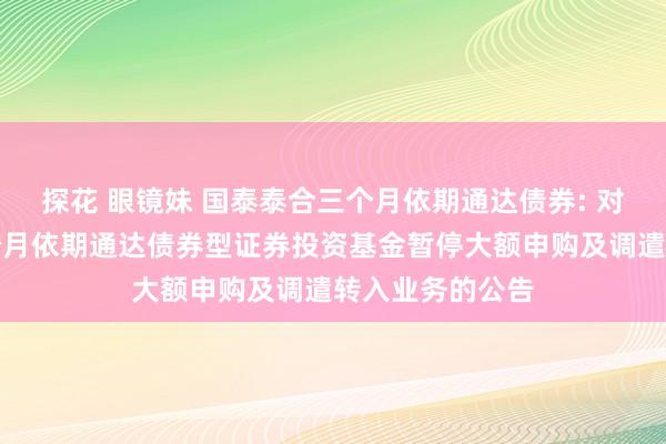 探花 眼镜妹 国泰泰合三个月依期通达债券: 对于国泰泰合三个月依期通达债券型证券投资基金暂停大额申购及调遣转入业务的公告