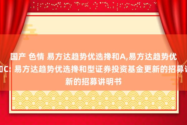 国产 色情 易方达趋势优选搀和A，易方达趋势优选搀和C: 易方达趋势优选搀和型证券投资基金更新的招募讲明书