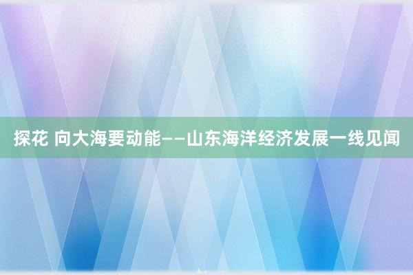 探花 向大海要动能——山东海洋经济发展一线见闻