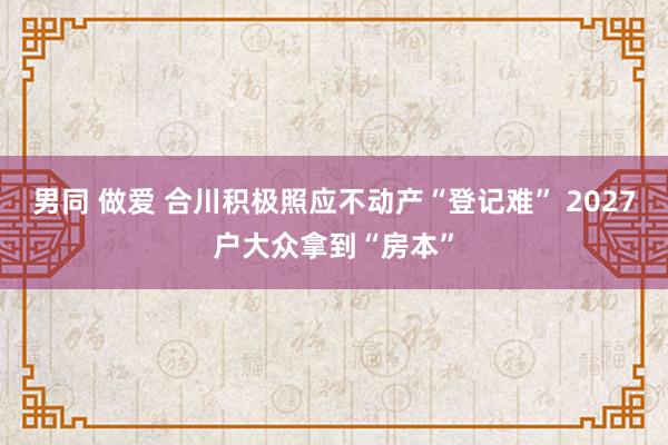 男同 做爱 合川积极照应不动产“登记难” 2027户大众拿到“房本”