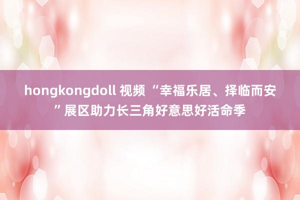 hongkongdoll 视频 “幸福乐居、择临而安”展区助力长三角好意思好活命季