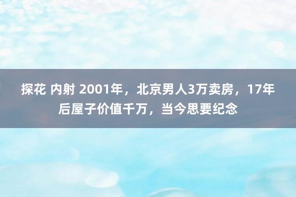 探花 内射 2001年，北京男人3万卖房，17年后屋子价值千万，当今思要纪念