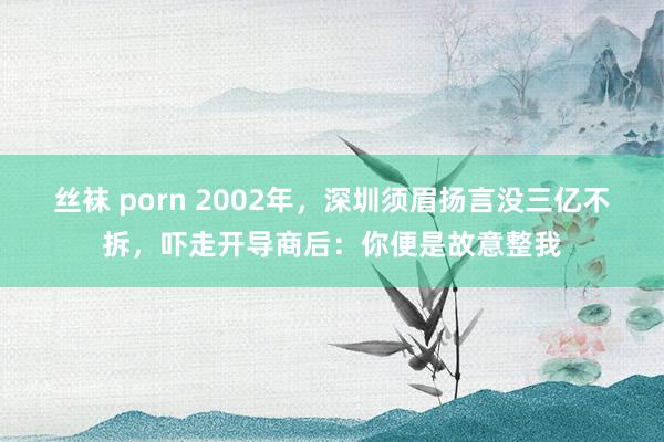 丝袜 porn 2002年，深圳须眉扬言没三亿不拆，吓走开导商后：你便是故意整我