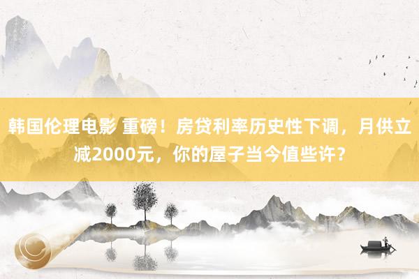 韩国伦理电影 重磅！房贷利率历史性下调，月供立减2000元，你的屋子当今值些许？