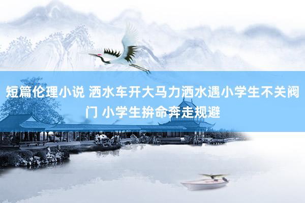 短篇伦理小说 洒水车开大马力洒水遇小学生不关阀门 小学生拚命奔走规避