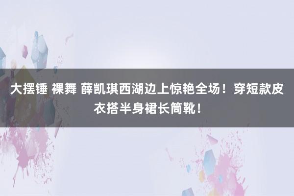 大摆锤 裸舞 薛凯琪西湖边上惊艳全场！穿短款皮衣搭半身裙长筒靴！