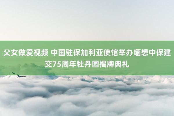 父女做爱视频 中国驻保加利亚使馆举办缅想中保建交75周年牡丹园揭牌典礼