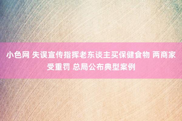 小色网 失误宣传指挥老东谈主买保健食物 两商家受重罚 总局公布典型案例