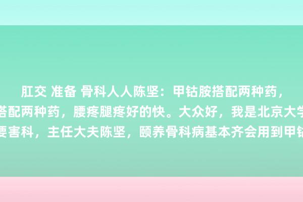 肛交 准备 骨科人人陈坚：甲钴胺搭配两种药，腰疼腿疼好得快甲钴胺搭配两种药，腰疼腿疼好的快。大众好，我是北京大学东谈主民病院骨要害科，主任大夫陈坚，颐养骨科病基本齐会用到甲钴胺，那么甲钴胺何如搭配就好像后果翻倍...