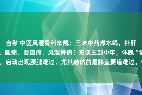 自慰 中医风湿骨科辛凯：三味中药煮水喝，补肝肾，强筋骨，横扫腰痛、腿痛、要道痛、风湿骨痛！东谈主到中年，体魄“零件”徐徐老化，启动出现腰腿难过，尤其赫然的是膝盖要道难过。中医讲，肝主筋、藏血、肾主骨骼。因...