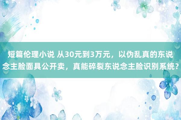 短篇伦理小说 从30元到3万元，以伪乱真的东说念主脸面具公开卖，真能碎裂东说念主脸识别系统？