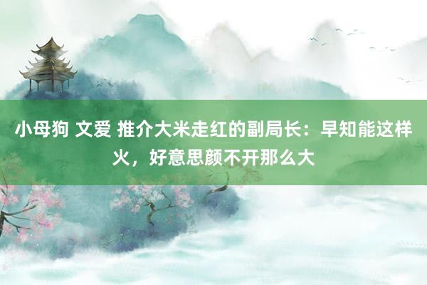 小母狗 文爱 推介大米走红的副局长：早知能这样火，好意思颜不开那么大