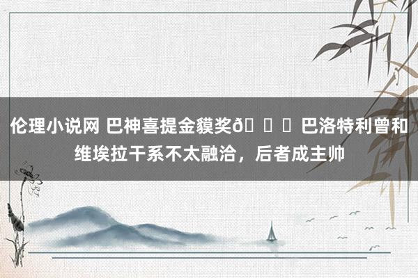 伦理小说网 巴神喜提金貘奖😂巴洛特利曾和维埃拉干系不太融洽，后者成主帅