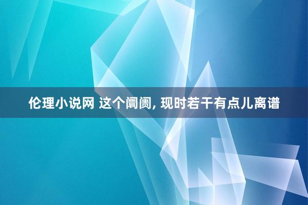 伦理小说网 这个阛阓， 现时若干有点儿离谱