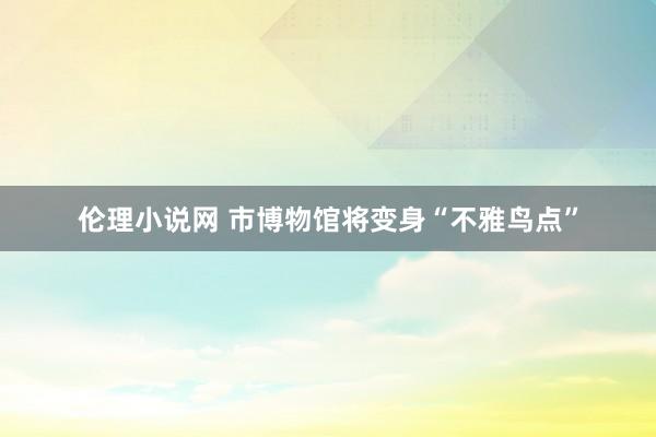 伦理小说网 市博物馆将变身“不雅鸟点”