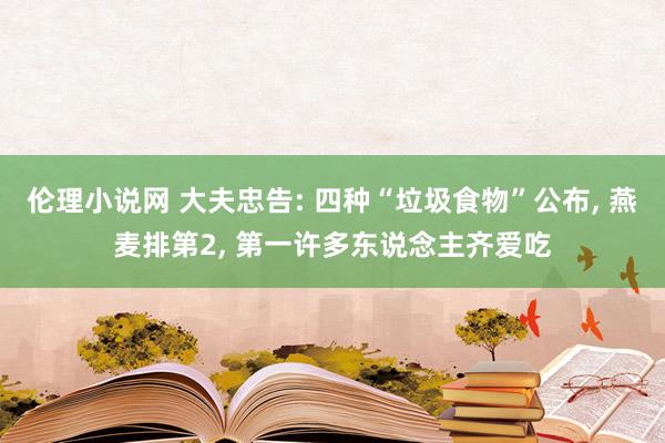 伦理小说网 大夫忠告: 四种“垃圾食物”公布， 燕麦排第2， 第一许多东说念主齐爱吃