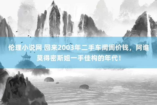 伦理小说网 回来2003年二手车阛阓价钱，阿谁莫得密斯姐一手佳构的年代！