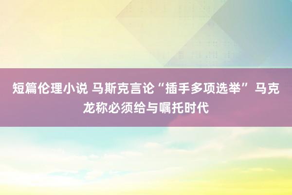 短篇伦理小说 马斯克言论“插手多项选举” 马克龙称必须给与嘱托时代