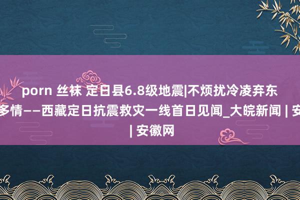 porn 丝袜 定日县6.8级地震|不烦扰冷凌弃东谈主多情——西藏定日抗震救灾一线首日见闻_大皖新闻 | 安徽网