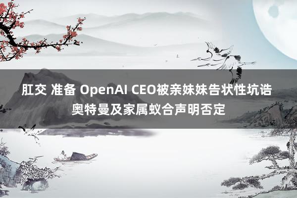 肛交 准备 OpenAI CEO被亲妹妹告状性坑诰 奥特曼及家属蚁合声明否定