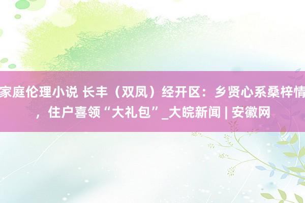 家庭伦理小说 长丰（双凤）经开区：乡贤心系桑梓情，住户喜领“大礼包”_大皖新闻 | 安徽网